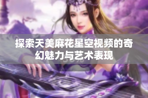 探索天美麻花星空视频的奇幻魅力与艺术表现