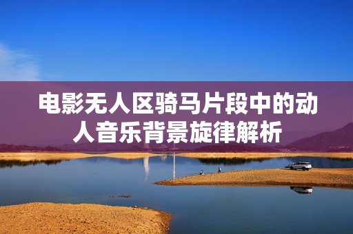 电影无人区骑马片段中的动人音乐背景旋律解析