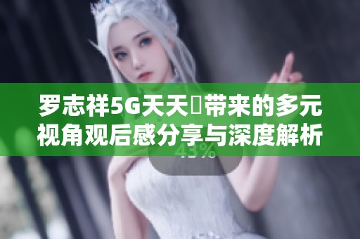 罗志祥5G天天奭带来的多元视角观后感分享与深度解析