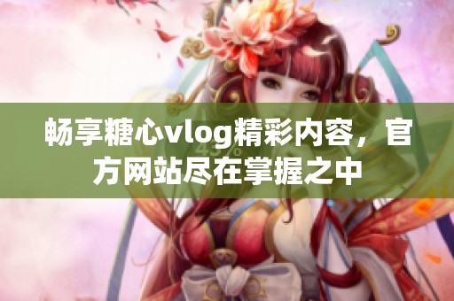 畅享糖心vlog精彩内容，官方网站尽在掌握之中