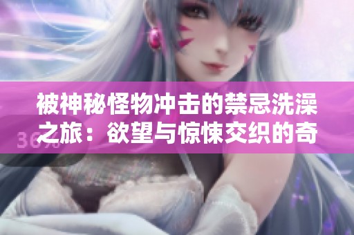 被神秘怪物冲击的禁忌洗澡之旅：欲望与惊悚交织的奇幻故事