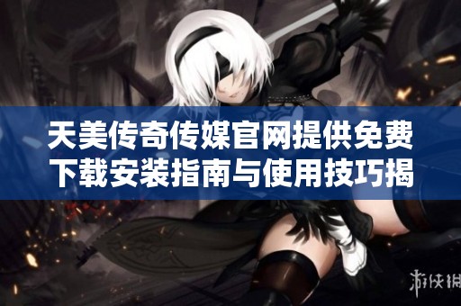 天美传奇传媒官网提供免费下载安装指南与使用技巧揭秘