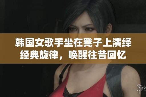 韩国女歌手坐在凳子上演绎经典旋律，唤醒往昔回忆