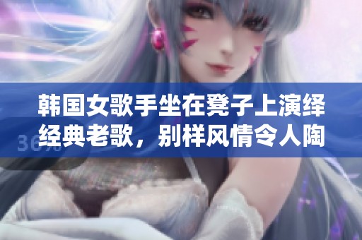 韩国女歌手坐在凳子上演绎经典老歌，别样风情令人陶醉