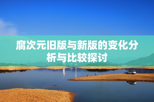 腐次元旧版与新版的变化分析与比较探讨
