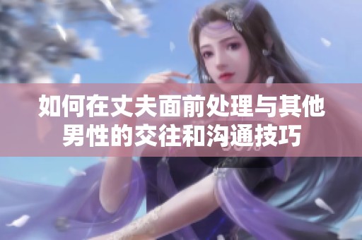 如何在丈夫面前处理与其他男性的交往和沟通技巧