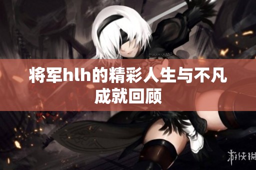 将军hlh的精彩人生与不凡成就回顾