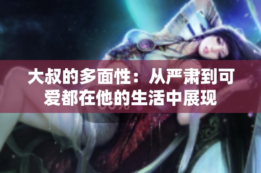 大叔的多面性：从严肃到可爱都在他的生活中展现