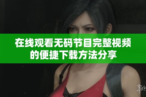 在线观看无码节目完整视频的便捷下载方法分享
