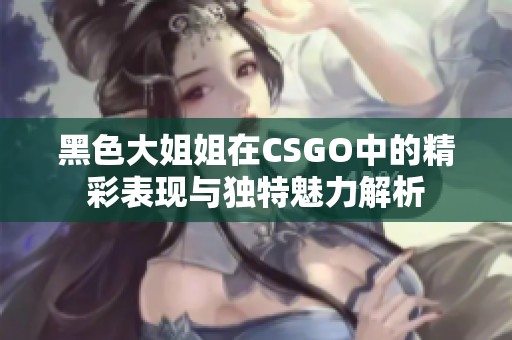 黑色大姐姐在CSGO中的精彩表现与独特魅力解析