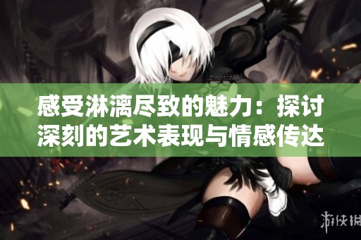 感受淋漓尽致的魅力：探讨深刻的艺术表现与情感传达