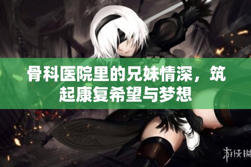 骨科医院里的兄妹情深，筑起康复希望与梦想