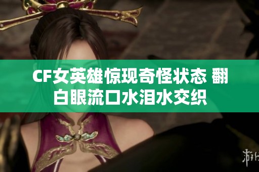 CF女英雄惊现奇怪状态 翻白眼流口水泪水交织
