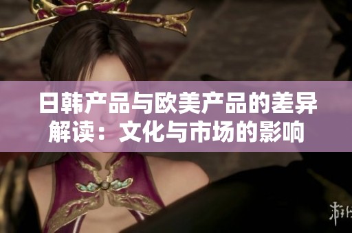 日韩产品与欧美产品的差异解读：文化与市场的影响