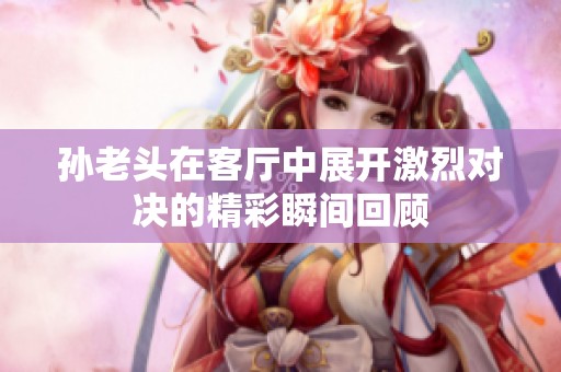 孙老头在客厅中展开激烈对决的精彩瞬间回顾