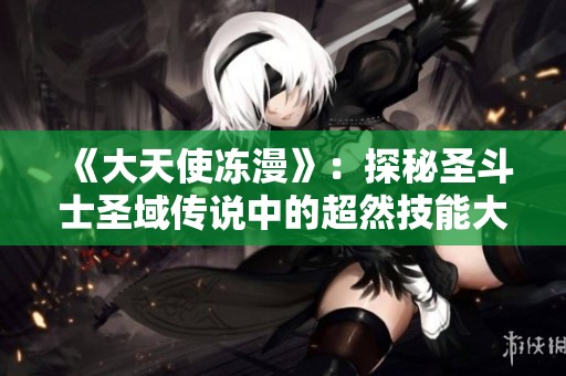 《大天使冻漫》：探秘圣斗士圣域传说中的超然技能大全与作品解析