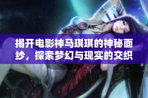 揭开电影神马琪琪的神秘面纱，探索梦幻与现实的交织之旅