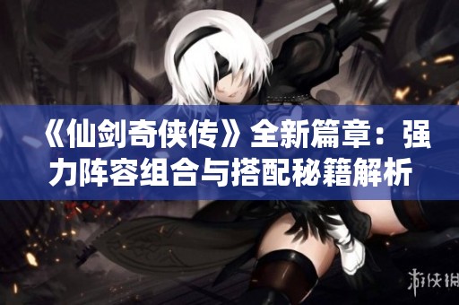 《仙剑奇侠传》全新篇章：强力阵容组合与搭配秘籍解析