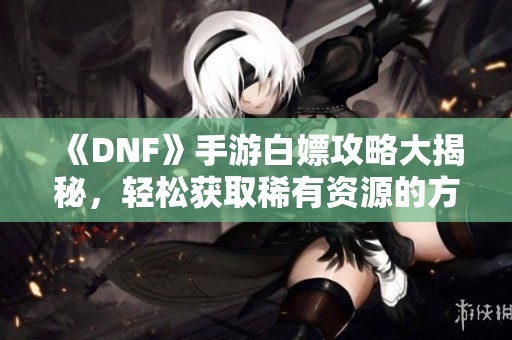 《DNF》手游白嫖攻略大揭秘，轻松获取稀有资源的方法分享