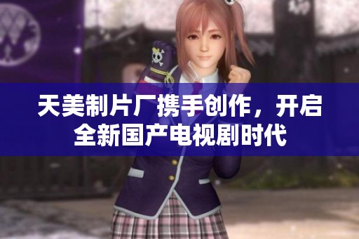 天美制片厂携手创作，开启全新国产电视剧时代