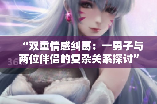 “双重情感纠葛：一男子与两位伴侣的复杂关系探讨”