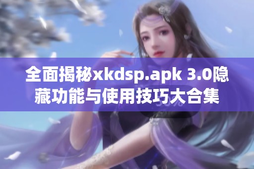 全面揭秘xkdsp.apk 3.0隐藏功能与使用技巧大合集