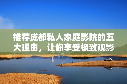 推荐成都私人家庭影院的五大理由，让你享受极致观影体验