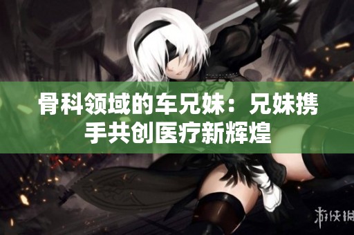 骨科领域的车兄妹：兄妹携手共创医疗新辉煌
