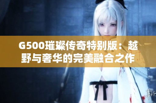 G500璀璨传奇特别版：越野与奢华的完美融合之作