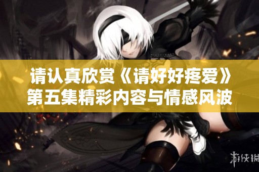 请认真欣赏《请好好疼爱》第五集精彩内容与情感风波