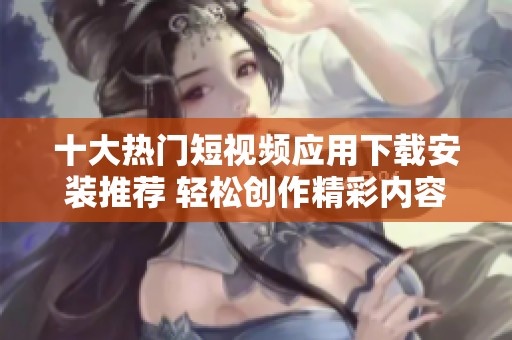 十大热门短视频应用下载安装推荐 轻松创作精彩内容