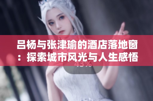 吕杨与张津瑜的酒店落地窗：探索城市风光与人生感悟