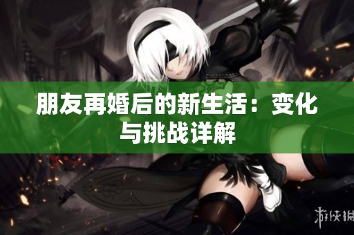 朋友再婚后的新生活：变化与挑战详解