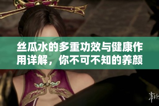 丝瓜水的多重功效与健康作用详解，你不可不知的养颜秘方