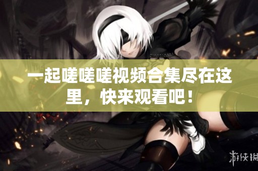 一起嗟嗟嗟视频合集尽在这里，快来观看吧！
