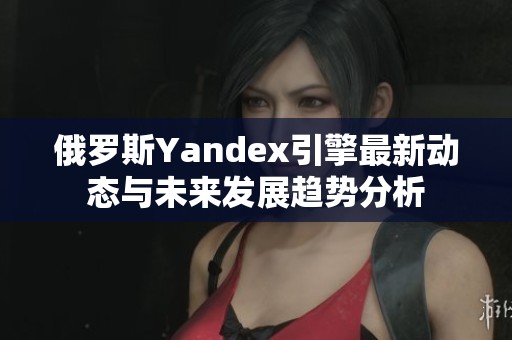 俄罗斯Yandex引擎最新动态与未来发展趋势分析