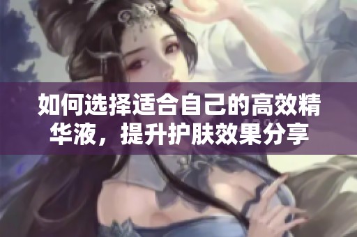 如何选择适合自己的高效精华液，提升护肤效果分享