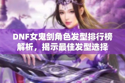 DNF女鬼剑角色发型排行榜解析，揭示最佳发型选择