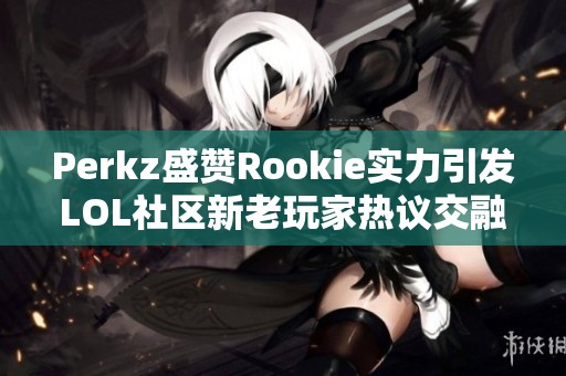 Perkz盛赞Rookie实力引发LOL社区新老玩家热议交融