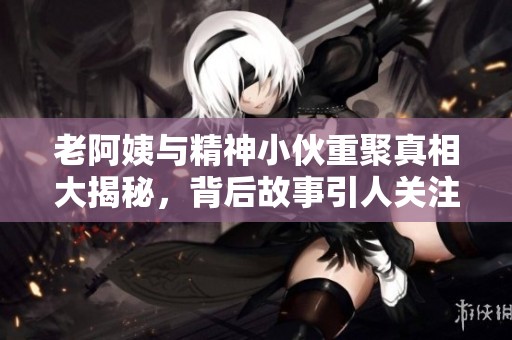 老阿姨与精神小伙重聚真相大揭秘，背后故事引人关注