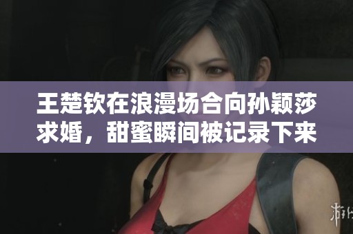 王楚钦在浪漫场合向孙颖莎求婚，甜蜜瞬间被记录下来了