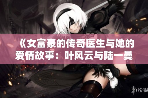 《女富豪的传奇医生与她的爱情故事：叶风云与陆一曼的纠葛》