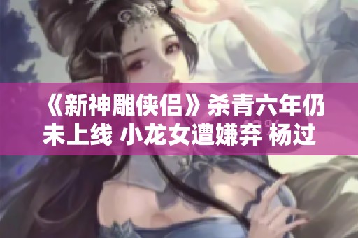 《新神雕侠侣》杀青六年仍未上线 小龙女遭嫌弃 杨过角色大变引发热议