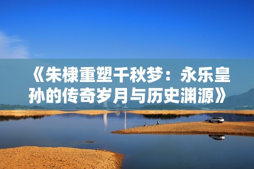 《朱棣重塑千秋梦：永乐皇孙的传奇岁月与历史渊源》