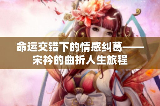 命运交错下的情感纠葛——宋衿的曲折人生旅程