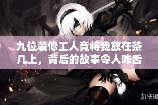 九位装修工人竟将我放在茶几上，背后的故事令人咋舌