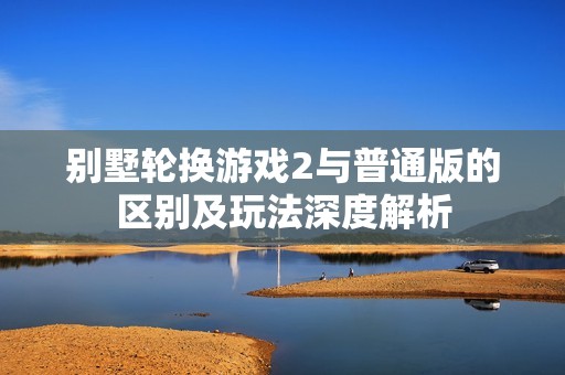 别墅轮换游戏2与普通版的区别及玩法深度解析