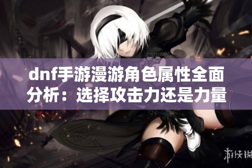 dnf手游漫游角色属性全面分析：选择攻击力还是力量更合适