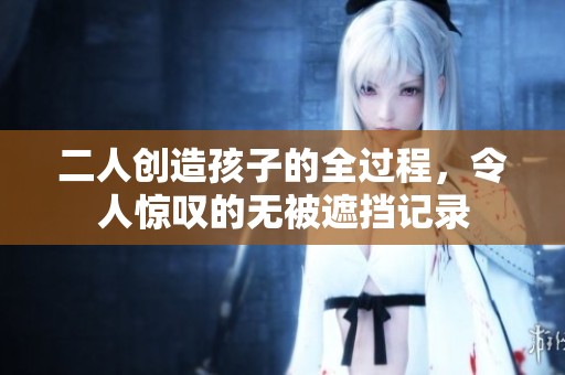 二人创造孩子的全过程，令人惊叹的无被遮挡记录