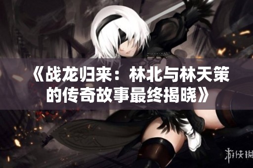 《战龙归来：林北与林天策的传奇故事最终揭晓》
